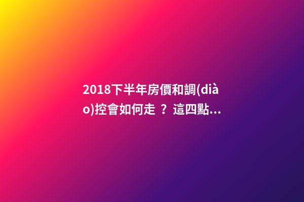 2018下半年房價和調(diào)控會如何走？這四點(diǎn)講明白！